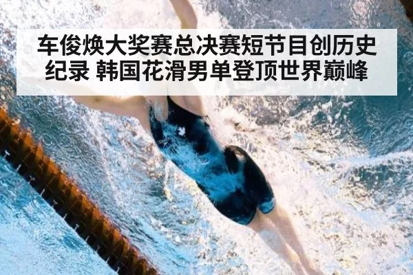 车俊焕大奖赛总决赛短节目创历史纪录 韩国花滑男单登顶世界巅峰
