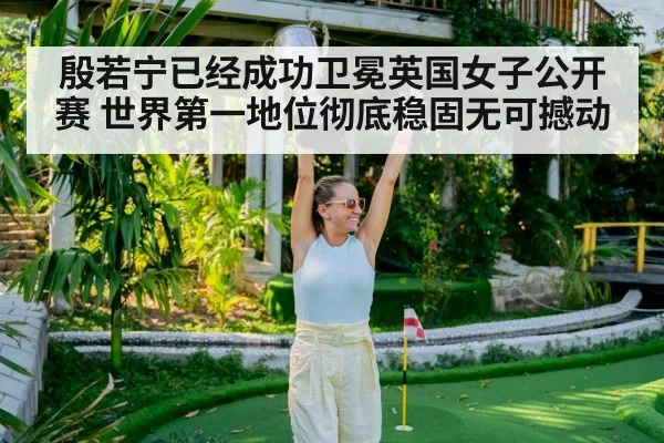 殷若宁已经成功卫冕英国女子公开赛 世界第一地位彻底稳固无可撼动